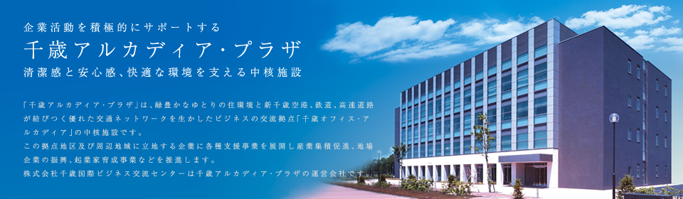 企業活動を積極的にサポートする
        千歳アルカディア・プラザ 清潔感と安心感、快適な環境を支える中核施設「千歳アルカディア・プラザ」は、緑豊かなゆとりの住環境と新千歳空港、鉄道、高速道路が結びつく優れた交通ネットワークを生かしたビジネスの交流拠点「千歳オフィス・アルカディア」の中核施設です。
この拠点地区及び周辺地域に立地する企業に各種支援事業を展開し産業集積促進、地場企業の振興、起業家育成事業などを推進します。株式会社千歳国際ビジネス交流センターは千歳アルカディア・プラザの運営会社です。